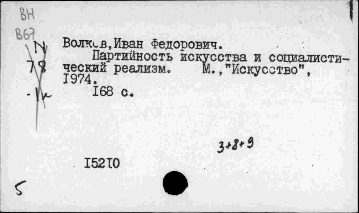 ﻿
№	) Волков,Иван Федорович. Партийность искусства и социалисти- 1 ческий реализм. М.,"Искусство" 1974.
_ 1 1	,	168 с.
15210